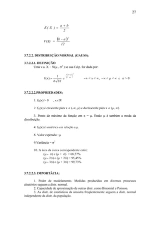 27
( )
12
a-b
=V(X)
2
ba
)X(E
2
+
=
3.7.2.2. DISTRIBUIÇÃO NORMAL (GAUSS):
3.7.2.2.1. DEFINIÇÃO
Uma v.a. X ~ N(µ , σ2
) se sua f.d.p. for dada por:
f x
x
( ) ,= ∞ ∞ ∞ ∞
−
−




1
2
1
2
2
σ π
µ σ
µ
σ
e - < x < - < < e > 0
3.7.2.2.2.PROPRIEDADES:
1. fX(x) > 0 , x∈ℜ
2. fX(x) é crescente para x ∈ (-∞, µ) e decrescente para x ∈ (µ, ∞).
3. Ponto de máximo da função em x = µ. Então µ é também a moda da
distribuição.
4. fX(x) é simétrica em relação a µ.
8. Valor esperado : µ
9.Variância = σ2
10. A área da curva correspondente entre:
(µ - σ) e (µ + σ) = 68,27%
(µ - 2σ) e (µ + 2σ) = 95,45%
(µ - 3σ) e (µ + 3σ) = 99,73%
3.7.2.2.3. IMPORTÂCIA:
1. Poder de modelamento. Medidas produzidas em diversos processos
aleatórios seguem a distr. normal.
2. Capacidade de aproximação de outras distr. como Binomial e Poisson.
3. As distr. de estatísticas da amostra freqüentemente seguem a distr. normal
independente da distr. da população.
 