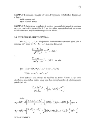 29
EXEMPLO 2: Um dado é lançado 120 vezes. Determinar a probabilidade de aparecer
a face 4:
a) 18 vezes ou mais
b) 14 vezes ou menos
EXEMPLO 3: Sabe-se que os pedidos de serviços chegam aleatoriamente e como um
processo estacionário numa média de 5 por hora. Qual a probabilidade de que sejam
recebidos mais de 50 pedidos em um período de 8 horas?
3.8. TEOREMA DO LIMITE CENTRAL
Seja X1, X2, ..., Xn v.a.independente identicamente distribuídas (iid); com a
mesma µ e σ2
e seja Sn= X1 + X2 + ... + Xn a soma de v.a. iid:
n
x
n
nn
Z
)S(V
)S(ES
∞→
→
−
∼ N(0,1)
-
n
x
n
Z
n
nS
∞→
→
−
σ
µ
∼ N(0,1) ou seja
pois E(Sn) = E(X1+X2+...+Xn)= µ1+µ2+...+µn= nµ
V(Sn) = σ1
2
+σ2
2
+...+σn
2
= nσ2
Uma dedução feita através do Teorema do Limite Central é que uma
distribuição amostral de médias tende uma distr. normal quando n é suficientemente
grande (n ≥ 30).
)X(V
)X(EX
n
nn −
∼ 





==
n
,N
2
2
XX
σ
σµµ
onde:
( ) ( ) ( )[ ] µ=µ=+++=




 +++
==µ n
n
1
XE...XEXE
n
1
n
X...XX
E)X(E n21
n21
X
( ) ( ) ( )[ ]
n
n
n
1
XV...XVXV
n
1
n
X...XX
V)X(V
2
2
2n212
n212
X
σ
=σ=+++=




 +++
==σ
NOTA HISTÓRICA:
 