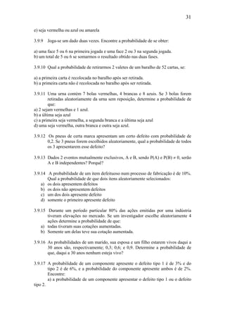 31
e) seja vermelha ou azul ou amarela
3.9.9 Joga-se um dado duas vezes. Encontre a probabilidade de se obter:
a) uma face 5 ou 6 na primeira jogada e uma face 2 ou 3 na segunda jogada.
b) um total de 5 ou 6 se somarmos o resultado obtido nas duas fases.
3.9.10 Qual a probabilidade de retirarmos 2 valetes de um baralho de 52 cartas, se:
a) a primeira carta é recolocada no baralho após ser retirada.
b) a primeira carta não é recolocada no baralho após ser retirada.
3.9.11 Uma urna contém 7 bolas vermelhas, 4 brancas e 8 azuis. Se 3 bolas forem
retiradas aleatoriamente da urna sem reposição, determine a probabilidade de
que:
a) 2 sejam vermelhas e 1 azul.
b) a última seja azul
c) a primeira seja vermelha, a segunda branca e a última seja azul
d) uma seja vermelha, outra branca e outra seja azul.
3.9.12 Os pneus de certa marca apresentam um certo defeito com probabilidade de
0,2. Se 3 pneus forem escolhidos aleatoriamente, qual a probabilidade de todos
os 3 apresentarem esse defeito?
3.9.13 Dados 2 eventos mutualmente exclusivos, A e B, sendo P(A) e P(B) ≠ 0, serão
A e B independentes? Porquê?
3.9.14 A probabilidade de um item defeituoso num processo de fabricação é de 10%.
Qual a probabilidade de que dois itens aleatoriamente selecionados:
a) os dois apresentem defeitos
b) os dois não apresentem defeitos
c) um dos dois apresente defeito
d) somente o primeiro apresente defeito
3.9.15 Durante um período particular 80% das ações emitidas por uma indústria
tiveram elevações no mercado. Se um investigador escolhe aleatoriamente 4
ações determine a probabilidade de que:
a) todas tiveram suas cotações aumentadas.
b) Somente um delas teve sua cotação aumentada.
3.9.16 As probabilidades de um marido, sua esposa e um filho estarem vivos daqui a
30 anos são, respectivamente; 0,3; 0,6; e 0,9. Determine a probabilidade de
que, daqui a 30 anos nenhum esteja vivo?
3.9.17 A probabilidade de um componente apresente o defeito tipo 1 é de 3% e do
tipo 2 é de 6%, e a probabilidade do componente apresente ambos é de 2%.
Encontre:
a) a probabilidade de um componente apresentar o defeito tipo 1 ou o defeito
tipo 2.
 