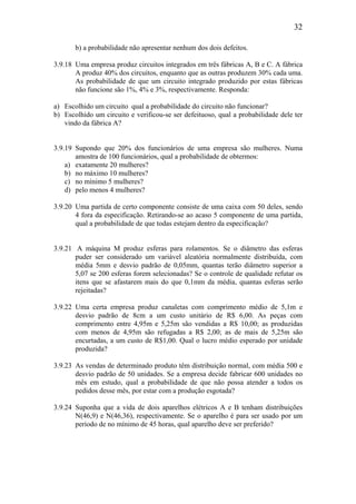 32
b) a probabilidade não apresentar nenhum dos dois defeitos.
3.9.18 Uma empresa produz circuitos integrados em três fábricas A, B e C. A fábrica
A produz 40% dos circuitos, enquanto que as outras produzem 30% cada uma.
As probabilidade de que um circuito integrado produzido por estas fábricas
não funcione são 1%, 4% e 3%, respectivamente. Responda:
a) Escolhido um circuito qual a probabilidade do circuito não funcionar?
b) Escolhido um circuito e verificou-se ser defeituoso, qual a probabilidade dele ter
vindo da fábrica A?
3.9.19 Supondo que 20% dos funcionários de uma empresa são mulheres. Numa
amostra de 100 funcionários, qual a probabilidade de obtermos:
a) exatamente 20 mulheres?
b) no máximo 10 mulheres?
c) no mínimo 5 mulheres?
d) pelo menos 4 mulheres?
3.9.20 Uma partida de certo componente consiste de uma caixa com 50 deles, sendo
4 fora da especificação. Retirando-se ao acaso 5 componente de uma partida,
qual a probabilidade de que todas estejam dentro da especificação?
3.9.21 A máquina M produz esferas para rolamentos. Se o diâmetro das esferas
puder ser considerado um variável aleatória normalmente distribuída, com
média 5mm e desvio padrão de 0,05mm, quantas terão diâmetro superior a
5,07 se 200 esferas forem selecionadas? Se o controle de qualidade refutar os
itens que se afastarem mais do que 0,1mm da média, quantas esferas serão
rejeitadas?
3.9.22 Uma certa empresa produz canaletas com comprimento médio de 5,1m e
desvio padrão de 8cm a um custo unitário de R$ 6,00. As peças com
comprimento entre 4,95m e 5,25m são vendidas a R$ 10,00; as produzidas
com menos de 4,95m são refugadas a R$ 2,00; as de mais de 5,25m são
encurtadas, a um custo de R$1,00. Qual o lucro médio esperado por unidade
produzida?
3.9.23 As vendas de determinado produto têm distribuição normal, com média 500 e
desvio padrão de 50 unidades. Se a empresa decide fabricar 600 unidades no
mês em estudo, qual a probabilidade de que não possa atender a todos os
pedidos desse mês, por estar com a produção esgotada?
3.9.24 Suponha que a vida de dois aparelhos elétricos A e B tenham distribuições
N(46,9) e N(46,36), respectivamente. Se o aparelho é para ser usado por um
período de no mínimo de 45 horas, qual aparelho deve ser preferido?
 