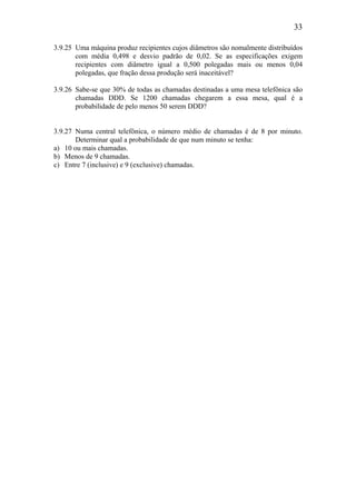 33
3.9.25 Uma máquina produz recipientes cujos diâmetros são nomalmente distribuídos
com média 0,498 e desvio padrão de 0,02. Se as especificações exigem
recipientes com diâmetro igual a 0,500 polegadas mais ou menos 0,04
polegadas, que fração dessa produção será inaceitável?
3.9.26 Sabe-se que 30% de todas as chamadas destinadas a uma mesa telefônica são
chamadas DDD. Se 1200 chamadas chegarem a essa mesa, qual é a
probabilidade de pelo menos 50 serem DDD?
3.9.27 Numa central telefônica, o número médio de chamadas é de 8 por minuto.
Determinar qual a probabilidade de que num minuto se tenha:
a) 10 ou mais chamadas.
b) Menos de 9 chamadas.
c) Entre 7 (inclusive) e 9 (exclusive) chamadas.
 