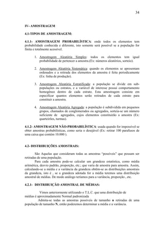 34
IV- AMOSTRAGEM
4.1-TIPOS DE AMOSTRAGEM:
4.1.1- AMOSTRAGEM PROBABILÍSTICA: onde todos os elementos tem
probabilidade conhecida e diferente, isto somente será possível se a população for
finita e totalmente acessível.
1. Amostragem Aleatória Simples: todos os elementos tem igual
probabilidade de pertencer a amostra.(Ex: números aleatórios, sorteio).
2. Amostragem Aleatória Sistemática: quando os elementos se apresentam
ordenados e a retirada dos elementos da amostra é feita periodicamente
(Ex: linha de produção).
3. Amostragem Aleatória Estratificada: a população se divide em sub-
populações ou estratos, e a variável de interesse possui comportamento
homogêneo dentro de cada estrato. Esta amostragem consiste em
especificar quantos elementos serão retirados de cada estrato para
constituir a amostra.
4. Amostragem Aleatória Agregada: a população é subdividida em pequenos
grupos, chamados de conglomerados ou agregados, sorteia-se um número
suficiente de agregados, cujos elementos constituirão a amostra (Ex:
quarteirões, turmas).
4.1.2- AMOSTRAGEM NÃO-PROBABILÍSTICA: usada quando for impossível se
obter amostras probabilísticas, como seria o desejável (Ex: retirar 100 parafusos de
uma caixa que contém 10.000 ).
4.2- DISTRIBUIÇÕES AMOSTRAIS:
São Aquelas que consideram todas as amostras “possíveis” que possam ser
retiradas de uma população.
Para cada amostra pode-se calcular um grandeza estatística, como média
aritmética, desvio padrão, proporção, etc.; que varia de amostra para amostra. Assim,
calculando-se a média e a variância da grandeza obtêm-se as distribuições amostrais
da grandeza, isto é , se a grandeza adotada for a média teremos uma distribuição
amostral de médias. De modo análogo teríamos para a variância, proporção , etc.
4.2.1- DISTRIBUIÇÃO AMOSTRAL DE MÉDIAS:
Vimos anteriormente utilizando o T.L.C. que uma distribuição de
médias é aproximadamente Normal padronizada
Admita-se todas as amostras possíveis de tamanho n retiradas de uma
população de tamanho N, então poderemos determinar a média e a variância.
 