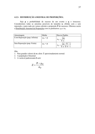37
4.2.3- DISTRIBUIÇÃO AMOSTRAL DE PROPORÇÕES:
Seja p a probabilidade de sucesso de um evento e q o insucesso.
Consideremos todas as amostras possíveis de tamanho n, obtidas com e sem
reposição, e para cada um vamos calcular a proporção P de sucessos. Obtemos assim
a Distribuição Amostral de Proporções com os parâmetros: µP e σP.
Amostragem Média Desvio Padrão
Com Reposição (pop. Infinita) pP =µ
n
pq
P =σ
Sem Reposição (pop. Finita) pP =µ
1N
nN
n
pq
P
−
−
=σ
Obs:
1. Para grandes valores de n a distr. É aproximadamente normal.
2. A população é binomial.
3. A variável padronizada Z será:
P
PP
Z
σ
µ−
=
 