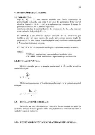 38
V- ESTIMAÇÃO DE PARÂMETROS
5.1. INTRODUÇÃO:
Seja X1, X2, ..., Xn uma amostra aleatória com função (densidade) de
probabilidade conhecida, seja ainda θ um vetor dos parâmetros desta variável
aleatória. Assim θ = {θ1, θ2, ..., θk} os k parâmetros que chamamos de espaço de
parâmetros denotado por Θ. Então o objetivo da
inferência estatística é encontrar funções das observações X1, X2, ..., Xn para usar
como estimador de θj onde j=1,2,...,k.
ESTIMADOR: é um estatística (função conhecida de v.a. observáveis que
também é um v.a.) cujos valores são usados para estimar alguma função do
parâmetro θ. Ex: para estimar µ (média populacional) o estimador mais adequado
é X (média aritmética da amostra).
ESTIMATIVA: é o valor numérico obtido para o estimador numa certa amostra.
TIPOS :
PONTUAL: a estimativa é representado por um único valor.
POR INTERVALO: a estimativa é representada por um intervalo.
5.2 . ESTIMAÇÃO PONTUAL:
Melhor estimador para a µ (média populacional) é x a média aritmética
amostral dada por:
µˆ =
n
x
x
n
1i
i∑=
=
Melhor estimador para a σ2
(variância populacional) e s2
a variância amostral
dada por:
( )
1
==
∑
1=
2
22
n
xx
s
n
i
i
σ
)
5.3. ESTIMAÇÃO POR INTERVALO:
Estimação por intervalo consiste na construção de um intervalo em torno da
estimativa pontual, de modo que esse tenha uma probabilidade conhecida de conter o
verdadeiro valor do parâmetro.
5.3.1. INTERVALO DE CONFIANÇA PARA MÉDIA POPULACIONAL:
 