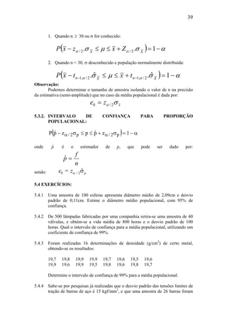 39
1. Quando n ≥ 30 ou σ for conhecido:
( ) ασµσ αα −=+≤≤− 1.. 2/2/ XX
ZxzxP
2. Quando n < 30, σ desconhecido e população normalmente distribuída:
( ) ασµσ αα −=+≤≤− −− 1ˆ.ˆ. 2/,12/,1 XnXn txtxP
Observação:
Podemos determinar o tamanho de amostra isolando o valor de n na precisão
da estimativa (semi-amplitude) que no caso da média populacional é dada por:
xze σα 2/0 =
5.3.2. INTERVALO DE CONFIANÇA PARA PROPORÇÃO
POPULACIONAL:
( ) α−=σ+≤≤σ− αα 1zpˆpzpˆP p2/p2/
onde pˆ é o estimador de p, que pode ser dado por:
n
f
pˆ =
sendo: p/
ˆze σα 20 =
5.4 EXERCÍCIOS:
5.4.1 Uma amostra de 100 esferas apresenta diâmetro médio de 2,09cm e desvio
padrão de 0,11cm. Estime o diâmetro médio populacional, com 95% de
confiança.
5.4.2 De 500 lâmpadas fabricadas por uma companhia retira-se uma amostra de 40
válvulas, e obtém-se a vida média de 800 horas e o desvio padrão de 100
horas. Qual o intervalo de confiança para a média populacional, utilizando um
coeficiente de confiança de 99%.
5.4.3 Foram realizadas 16 determinações de densidade (g/cm3
) de certo metal,
obtendo-se os resultados:
19,7 19,8 19,9 19,9 19,7 19,6 19,5 19,6
19,9 19,6 19,9 19,5 19,8 19,6 19,8 19,7
Determine o intervalo de confiança de 99% para a média populacional.
5.4.4 Sabe-se por pesquisas já realizadas que o desvio padrão das tensões limites de
tração de barras de aço é 15 kgf/mm2
, e que uma amostra de 26 barras foram
 