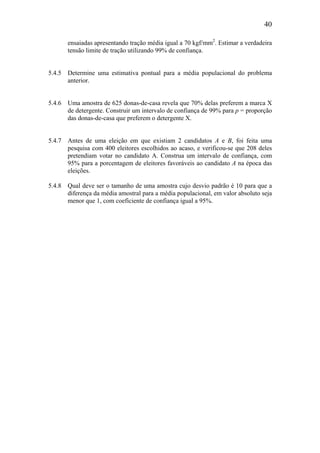 40
ensaiadas apresentando tração média igual a 70 kgf/mm2
. Estimar a verdadeira
tensão limite de tração utilizando 99% de confiança.
5.4.5 Determine uma estimativa pontual para a média populacional do problema
anterior.
5.4.6 Uma amostra de 625 donas-de-casa revela que 70% delas preferem a marca X
de detergente. Construir um intervalo de confiança de 99% para p = proporção
das donas-de-casa que preferem o detergente X.
5.4.7 Antes de uma eleição em que existiam 2 candidatos A e B, foi feita uma
pesquisa com 400 eleitores escolhidos ao acaso, e verificou-se que 208 deles
pretendiam votar no candidato A. Construa um intervalo de confiança, com
95% para a porcentagem de eleitores favoráveis ao candidato A na época das
eleições.
5.4.8 Qual deve ser o tamanho de uma amostra cujo desvio padrão é 10 para que a
diferença da média amostral para a média populacional, em valor absoluto seja
menor que 1, com coeficiente de confiança igual a 95%.
 