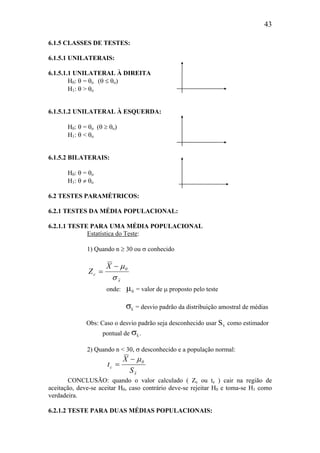 43
6.1.5 CLASSES DE TESTES:
6.1.5.1 UNILATERAIS:
6.1.5.1.1 UNILATERAL À DIREITA
H0: θ = θo (θ ≤ θo)
H1: θ > θo
6.1.5.1.2 UNILATERAL À ESQUERDA:
H0: θ = θo (θ ≥ θo)
H1: θ < θo
6.1.5.2 BILATERAIS:
H0: θ = θo
H1: θ ≠ θo
6.2 TESTES PARAMÉTRICOS:
6.2.1 TESTES DA MÉDIA POPULACIONAL:
6.2.1.1 TESTE PARA UMA MÉDIA POPULACIONAL
Estatística do Teste:
1) Quando n ≥ 30 ou σ conhecido
x
0
c
X
Z
σ
µ−
=
onde: µ0 = valor de µ proposto pelo teste
σx = desvio padrão da distribuição amostral de médias
Obs: Caso o desvio padrão seja desconhecido usar Sx como estimador
pontual de σx.
2) Quando n < 30, σ desconhecido e a população normal:
x
0
c
S
X
t
µ−
=
CONCLUSÃO: quando o valor calculado ( Zc ou tc ) cair na região de
aceitação, deve-se aceitar H0, caso contrário deve-se rejeitar H0 e toma-se H1 como
verdadeira.
6.2.1.2 TESTE PARA DUAS MÉDIAS POPULACIONAIS:
 