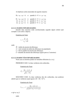 44
As hipóteses serão enunciadas da seguinte maneira:
H0 = µ1 - µ2 = ∆ ⇒ quando ∆ = 0 ⇒ µ1 = µ2
H1 = µ1 - µ2 ≠ ∆ ⇒ quando ∆ = 0 ⇒ µ1 ≠ µ2
ou µ1 - µ2 > ∆ ⇒ quando ∆ = 0 ⇒ µ1 > µ2
ou µ1 - µ2 < ∆ ⇒ quando ∆ = 0 ⇒ µ1 < µ2
6.2.1.2.1 DADOS EMPARELHADOS:
Quando duas amostras estão correlacionadas segundo algum critério (por
exemplo o caso antes e depois).
Estatística do Teste:
n/s
d
t
d
c
∆−
=
onde:
d = média da amostra da diferenças
∆ = valor testado da média das diferenças nas populações
sd = desvio padrão da amostra das diferenças
n = tamanho da amostra das diferenças (iguais para as 2 amostras)
6.2.1.2.2 DADOS NÃO EMPARELHADOS:
Neste caso as amostras podem ter tamanhos diferentes (n1 e n2).
PRIMEIRO CASO: As duas variâncias são conhecidas.
Estatística do Teste:
( )
2
x
2
x
21
c
21
xx
Z
σσ
∆
+
−−
=
SEGUNDO CASO: As duas variâncias não são conhecidas, mas podemos
admitir que as variâncias sejam iguais ( σ σ σ1
2
2
2
= = 2
).
Estatística do Teste:
( )
)]n/1()n/1[(s
xx
t
21
2
P
21
2nn 21
+
−−
=−+
∆
ν=gl=n1+n2-2
onde:
 