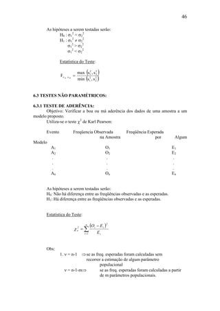 46
As hipóteses a serem testadas serão:
H0 : σ1
2
= σ2
2
H1 : σ1
2
≠ σ2
2
σ1
2
> σ2
2
σ1
2
< σ2
2
Estatística do Teste:
( )
( )2
2
2
1
2
2
2
1
,
s,smin
s,smax
F DN
=νν
6.3 TESTES NÃO PARAMÉTRICOS:
6.3.1 TESTE DE ADERÊNCIA:
Objetivo: Verificar a boa ou má aderência dos dados de uma amostra a um
modelo proposto.
Utiliza-se o teste χ2
de Karl Pearson:
Evento Freqüencia Observada Freqüência Esperada
na Amostra por Algum
Modelo
A1 O1 E1
A2 O2 E2
. . .
. . .
. . .
An On En
As hipóteses a serem testadas serão:
H0: Não há diferença entre as freqüências observadas e as esperadas.
H1: Há diferença entre as freqüências observadas e as esperadas.
Estatística do Teste:
( )
∑=
−
=
n
1i i
2
ii2
E
EO
νχ
Obs:
1. ν = n-1 ⇒se as freq. esperadas foram calculadas sem
recorrer a estimação de algum parâmetro
populacional
ν = n-1-m⇒ se as freq. esperadas foram calculadas a partir
de m parâmetros populacionais.
 