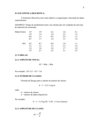 5
II- ESTATÍSTICA DESCRITIVA:
A Estatística Descritiva tem como objetivo a organização e descrição de dados
experimentais.
EXEMPLO: Tempo de atendimento (min.) aos clientes por um vendedor de uma loja
de materiais de construção.
Dados brutos: 3,5 1,9 2,1 1,6 3,1
1,0 1,4 1,8 1,2 1,3
0,8 1,1 0,5 2,5 1,3
0,7 1,7 1,4 1,3 1,6
Rol: 0,5 0,7 0,8 1,0 1,1
1,2 1,3 1,3 1,3 1,4
1,4 1,6 1,6 1,7 1,8
1,9 2,1 2,5 3,1 3,5
2.1 TABELAS:
2.1.1 AMPLITUDE TOTAL:
AT = Máx. - Mín.
No exemplo: AT=3,5 – 0,5 = 3,0
2.1.2 NÚMERO DE CLASSES:
Fórmula de Sturges para o cálculo do número de classes:
k = 1 + (3,3 x log n)
onde:
k = número de classes
n = número de dados disponíveis
No exemplo:
k = 1 + 3,3 log 20 = 5,29 ( 5 ou 6 classes)
2.1.3 AMPLITUDE DE CLASSE:
k
AT
AC =
 