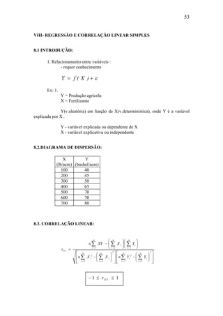 53
VIII- REGRESSÃO E CORRELAÇÃO LINEAR SIMPLES
8.1 INTRODUÇÃO:
1. Relacionamento entre variáveis :
- requer conhecimento
ε+= )X(fY
Ex: 1.
Y = Produção agrícola
X = Fertilizante
Y(v.aleatória) em função de X(v.determinística), onde Y é a variável
explicada por X .
Y - variável explicada ou dependente de X
X - variável explicativa ou independente
8.2.DIAGRAMA DE DISPERSÃO:
X
(lb/acre)
Y
(bushel/acre)
100 40
200 45
300 50
400 65
500 70
600 70
700 80
8.3. CORRELAÇÃO LINEAR:














−














−












−
=
∑∑∑∑
∑∑∑
====
===
2n
1i
i
n
1i
2
i
2n
1i
i
n
1i
2
i
n
1i
i
n
1i
i
n
1i
XY
YYnXXn
YXXYn
r
− ≤ ≤1 1rX Y
 