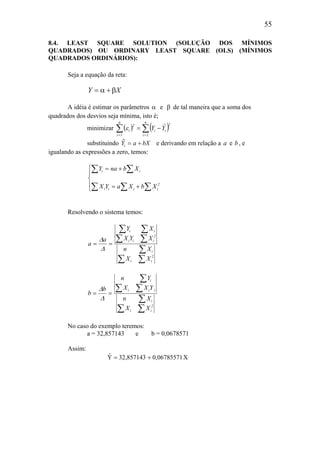 55
8.4. LEAST SQUARE SOLUTION (SOLUÇÃO DOS MÍNIMOS
QUADRADOS) OU ORDINARY LEAST SQUARE (OLS) (MÍNIMOS
QUADRADOS ORDINÁRIOS):
Seja a equação da reta:
Y X= +α β
A idéia é estimar os parâmetros α e β de tal maneira que a soma dos
quadrados dos desvios seja mínima, isto é;
minimizar ( ) ( )∑∑ ==
−=
n
1i
2
ii
n
1i
2
i YˆYε
substituindo $Y a bXi = + e derivando em relação a a e b, e
igualando as expressões a zero, temos:





+=
+=
∑∑∑
∑ ∑
2
iiii
ii
XbXaYX
XbnaY
Resolvendo o sistema temos:
∑∑
∑
∑∑
∑∑
==
2
ii
i
2
iii
ii
XX
Xn
XYX
XY
a
a
∆
∆
∑∑
∑
∑∑
∑
==
2
ii
i
iii
i
XX
Xn
YXX
Yn
b
b
∆
∆
No caso do exemplo teremos:
a = 32,857143 e b = 0,0678571
Assim:
X06785571,0857143,32Yˆ +=
 