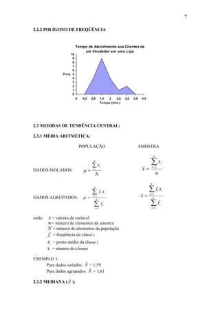 7
2.2.2 POLÍGONO DE FREQÜÊNCIA
Tempo de Atendimento aos Clientes de
um Vendedor em uma Loja
0
1
2
3
4
5
6
7
8
9
10
0 0,2 0,8 1,4 2 2,6 3,2 3,8 4,4
Tempo (min.)
Freq.
2.3 MEDIDAS DE TENDÊNCIA CENTRAL:
2.3.1 MÉDIA ARITMÉTICA:
POPULAÇÃO AMOSTRA
DADOS ISOLADOS: µ = =
∑ x
N
i
i
N
1
n
x
x
n
1i
i∑=
=
DADOS AGRUPADOS:
∑
∑
=
=
= k
1i
i
k
1i
ii
f
xf
µ
∑
∑
=
=
= k
1i
i
k
1i
ii
f
xf
x
onde: x = valores da variável
n= número de elementos da amostra
N = número de elementos da população
fi
= freqüência da classe i
xi
= ponto médio da classe i
k = número de classes
EXEMPLO 1:
Para dados isolados: x = 1,59
Para dados agrupados: x = 1,61
2.3.2 MEDIANA ( ~x ):
 