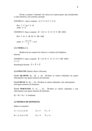 8
Divide o conjunto “ordenado” de valores em 2 partes iguais, não considerando
o valor numérico, mas somente a posição.
EXEMPLO 1: Seja o conjunto A={7 8 10 5 3 2 6}
Rol: 2 3 5 6 7 8 10
então: ~x = 6
EXEMPLO 2: Seja o conjunto B = {10 11 12 13 15 9 200 1000 }
Rol: 9 10 11 12 13 15 200 1000
então: ~x =
12 13
2
+ = 12,5
2.3.3 MODA ( $x ):
Moda(s) de um conjunto de valores é o valor(es) de freqüência
máxima.
EXEMPLO 1: Seja o conjunto B = {13 10 11 12 13 15 9 200 1000 }
=xˆ 13
Distribuição Normal : xxx ˆ~ ==
2.3.4 FRACTIS: Quartis, Decis e Percentis.
2.3.4.1 QUARTIS: Q1 , Q2 e Q3 . Dividem os valores ordenados em quatro
subconjuntos com iguais números de elementos.
2.3.4.2 DECIS: D1, D2, ..., D9 . Dividem os valores ordenados e dez subconjuntos
com iguais números de elementos.
2.3.4.3 PERCENTIS: P1, P2, ..., P99 . Dividem os valores ordenados e cem
subconjuntos com iguais números de elementos.
Q2 = D5 = P50 = ~x (mediana)
2.4 MEDIDAS DE DISPERSÃO:
Dados os conjuntos:
A = { 2, 3, 5, 6, 4} ~x A= 4 x A = 4
B = {1, 4, 0, 5, 10} ~x B = 4 x B = 4
 