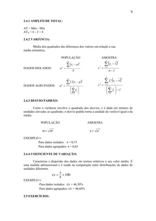 9
2.4.1 AMPLITUDE TOTAL:
AT = Máx - Mín
ATA = 6 - 2 = 4
2.4.2 VARIÂNCIA:
Média dos quadrados das diferenças dos valores em relação a sua
média aritmética.
POPULAÇÃO AMOSTRA
DADOS ISOLADOS:
( )
N
x
N
1i
2
i
2
∑=
−
=
µ
σ
( )
1n
xx
s
n
1i
2
i
2
−
−
=
∑=
DADOS AGRUPADOS:
( )






µ−
=σ
∑
∑
=
=
k
1i
i
k
1i
2
ii
2
f
x.f ( )
1f
xx.f
s k
1i
i
k
1i
2
ii
2
−





−
=
∑
∑
=
=
2.4.3 DESVIO PADRÃO:
Como a variância envolve o quadrado dos desvios, e é dada em número de
unidades elevadas ao quadrado; o desvio padrão torna a unidade da variável igual a da
média.
POPULAÇÃO AMOSTRA
σ σ= 2
s s= 2
EXEMPLO 1:
Para dados isolados: s = 0,73
Para dados agrupados: s = 0,65
2.4.4 COEFICIENTE DE VARIAÇÃO:
Caracteriza a dispersão dos dados em termos relativos a seu valor médio. É
uma medida adimensional e é usada na comparação entre distribuições de dados de
unidades diferentes.
cv
s
x
= ×100
EXEMPLO 1:
Para dados isolados: cv = 46,30%
Para dados agrupados: cv = 40,60%
2.5 EXERCÍCIOS:
 