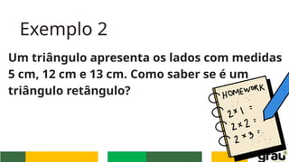 Exemplo 2
Um triângulo apresenta os lados com medidas
5 cm, 12 cm e 13 cm. Como saber se é um
triângulo retângulo?
 
