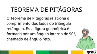 O Teorema de Pitágoras relaciona o
comprimento dos lados do triângulo
retângulo. Essa figura geométrica é
formada por um ângulo interno de 90°,
chamado de ângulo reto.
TEOREMA DE PITÁGORAS
 