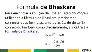 Fórmula de Bhaskara
Para encontrar a solução de uma equação do 2º grau
utilizando a fórmula de Bhaskara, precisamos
conhecer duas fórmulas: uma delas é a do delta (Δ),
conhecido também como discriminante, e a outra é a
fórmula de Bhaskara.
 