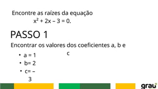 Encontre as raízes da equação
x² + 2x – 3 = 0.
PASSO 1
Encontrar os valores dos coeficientes a, b e
c
• a = 1
• b= 2
• c= –
3
 
