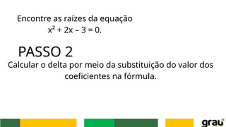 Encontre as raízes da equação
x² + 2x – 3 = 0.
PASSO 2
Calcular o delta por meio da substituição do valor dos
coeficientes na fórmula.
 