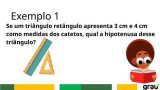 Exemplo 1
Se um triângulo retângulo apresenta 3 cm e 4 cm
como medidas dos catetos, qual a hipotenusa desse
triângulo?
 