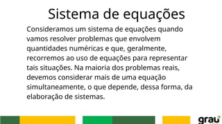 Sistema de equações
Consideramos um sistema de equações quando
vamos resolver problemas que envolvem
quantidades numéricas e que, geralmente,
recorremos ao uso de equações para representar
tais situações. Na maioria dos problemas reais,
devemos considerar mais de uma equação
simultaneamente, o que depende, dessa forma, da
elaboração de sistemas.
 