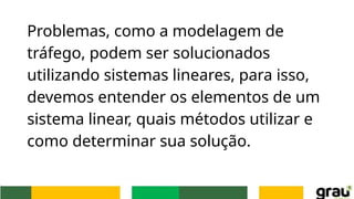 Problemas, como a modelagem de
tráfego, podem ser solucionados
utilizando sistemas lineares, para isso,
devemos entender os elementos de um
sistema linear, quais métodos utilizar e
como determinar sua solução.
 