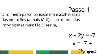 Passo 1
O primeiro passo consiste em escolher uma
das equações (a mais fácil) e isolar uma das
incógnitas (a mais fácil). Assim,
x – 2y = -7
x = -7 +
2y
 