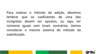 Para realizar o método da adição, devemos
lembrar que os coeficientes de uma das
incógnitas devem ser opostos, ou seja, ter
números iguais com sinais contrários. Vamos
considerar o mesmo sistema do método da
substituição.
 