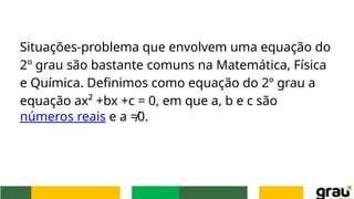 Situações-problema que envolvem uma equação do
2º grau são bastante comuns na Matemática, Física
e Química. Definimos como equação do 2º grau a
equação ax² +bx +c = 0, em que a, b e c são
números reais e a ≠0.
 