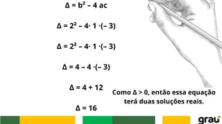 Δ = b² – 4 ac
Δ = 2² – 4· 1 ·(– 3)
Δ = 2² – 4· 1 ·(– 3)
Δ = 4 – 4 ·(– 3)
Δ = 4 + 12
Δ = 16
Como Δ > 0, então essa equação
terá duas soluções reais.
 