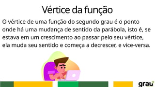 Vértice da função
O vértice de uma função do segundo grau é o ponto
onde há uma mudança de sentido da parábola, isto é, se
estava em um crescimento ao passar pelo seu vértice,
ela muda seu sentido e começa a decrescer, e vice-versa.
 