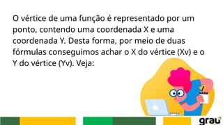 O vértice de uma função é representado por um
ponto, contendo uma coordenada X e uma
coordenada Y. Desta forma, por meio de duas
fórmulas conseguimos achar o X do vértice (Xv) e o
Y do vértice (Yv). Veja:
 