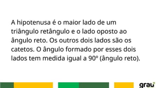 A hipotenusa é o maior lado de um
triângulo retângulo e o lado oposto ao
ângulo reto. Os outros dois lados são os
catetos. O ângulo formado por esses dois
lados tem medida igual a 90º (ângulo reto).
 