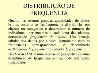 DISTRIBUIÇÃO DE
           FREQÜÊNCIA
Quando se resume grandes quantidades de dados
brutos, costuma-se freqüentemente distribuí-los em
classes ou categorias e determinar o número de
indivíduos pertencentes a cada uma das classes,
denominado freqüência da classe. Um arranjo
tabular dos dados por classes, juntamente com as
freqüências    correspondentes,     é    denominado
distribuição de freqüência ou tabela de freqüência.
HISTOGRAMA: é uma representação gráfica de uma
distribuição de freqüência por meio de retângulos
justapostos.
 