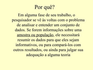Por quê?
    Em alguma fase de seu trabalho, o
pesquisador se vê às voltas com o problema
   de analisar e entender um conjunto de
  dados. Se forem informações sobre uma
   amostra ou população, ele necessitará
   resumir os dados para que eles sejam
  informativos, ou para compará-los com
 outros resultados, ou ainda para julgar sua
         adequação a alguma teoria
 