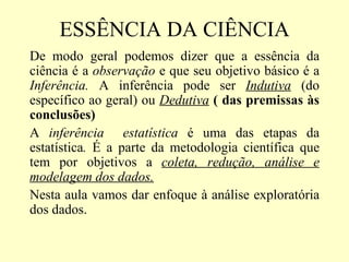 ESSÊNCIA DA CIÊNCIA
De modo geral podemos dizer que a essência da
ciência é a observação e que seu objetivo básico é a
Inferência. A inferência pode ser Indutiva (do
específico ao geral) ou Dedutiva ( das premissas às
conclusões)
A inferência estatística é uma das etapas da
estatística. É a parte da metodologia científica que
tem por objetivos a coleta, redução, análise e
modelagem dos dados.
Nesta aula vamos dar enfoque à análise exploratória
dos dados.
 