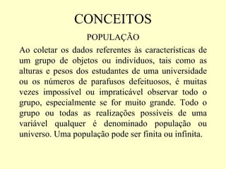 CONCEITOS
                   POPULAÇÃO
Ao coletar os dados referentes às características de
um grupo de objetos ou indivíduos, tais como as
alturas e pesos dos estudantes de uma universidade
ou os números de parafusos defeituosos, é muitas
vezes impossível ou impraticável observar todo o
grupo, especialmente se for muito grande. Todo o
grupo ou todas as realizações possíveis de uma
variável qualquer é denominado população ou
universo. Uma população pode ser finita ou infinita.
 