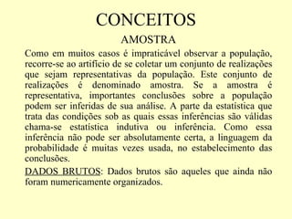 CONCEITOS
                        AMOSTRA
Como em muitos casos é impraticável observar a população,
recorre-se ao artifício de se coletar um conjunto de realizações
que sejam representativas da população. Este conjunto de
realizações é denominado amostra. Se a amostra é
representativa, importantes conclusões sobre a população
podem ser inferidas de sua análise. A parte da estatística que
trata das condições sob as quais essas inferências são válidas
chama-se estatística indutiva ou inferência. Como essa
inferência não pode ser absolutamente certa, a linguagem da
probabilidade é muitas vezes usada, no estabelecimento das
conclusões.
DADOS BRUTOS: Dados brutos são aqueles que ainda não
foram numericamente organizados.
 
