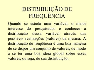 DISTRIBUIÇÃO DE
         FREQUÊNCIA
Quando se estuda uma variável, o maior
interesse do pesquisador é conhecer a
distribuição dessa variável através das
possíveis realizações (valores) da mesma. A
distribuição de freqüência é uma boa maneira
de se dispor um conjunto de valores, de modo
a se ter uma boa idéia global sobre esses
valores, ou seja, de sua distribuição.
 