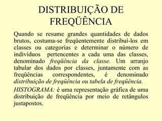 DISTRIBUIÇÃO DE
           FREQÜÊNCIA
Quando se resume grandes quantidades de dados
brutos, costuma-se freqüentemente distribuí-los em
classes ou categorias e determinar o número de
indivíduos pertencentes a cada uma das classes,
denominado freqüência da classe. Um arranjo
tabular dos dados por classes, juntamente com as
freqüências    correspondentes,     é    denominado
distribuição de freqüência ou tabela de freqüência.
HISTOGRAMA: é uma representação gráfica de uma
distribuição de freqüência por meio de retângulos
justapostos.
 