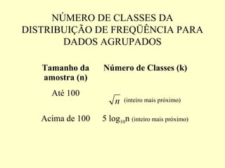 NÚMERO DE CLASSES DA
DISTRIBUIÇÃO DE FREQÜÊNCIA PARA
       DADOS AGRUPADOS

   Tamanho da     Número de Classes (k)
   amostra (n)
     Até 100
                      n   (inteiro mais próximo)


   Acima de 100   5 log10n (inteiro mais próximo)
 