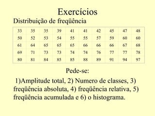 Exercícios
Distribuição de freqüência
 33   35   35   39   41   41   42   45   47   48
 50   52   53   54   55   55   57   59   60   60
 61   64   65   65   65   66   66   66   67   68
 69   71   73   73   74   74   76   77   77   78
 80   81   84   85   85   88   89   91   94   97

                   Pede-se:
 1)Amplitude total, 2) Numero de classes, 3)
freqüência absoluta, 4) freqüência relativa, 5)
freqüência acumulada e 6) o histograma.
 