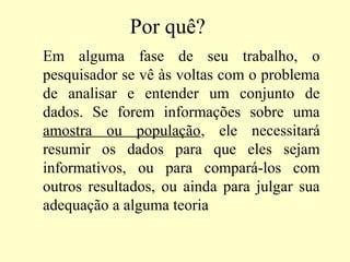 Por quê?
Em alguma fase de seu trabalho, o
pesquisador se vê às voltas com o problema
de analisar e entender um conjunto de
dados. Se forem informações sobre uma
amostra ou população, ele necessitará
resumir os dados para que eles sejam
informativos, ou para compará-los com
outros resultados, ou ainda para julgar sua
adequação a alguma teoria
 