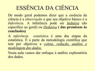 ESSÊNCIA DA CIÊNCIA
De modo geral podemos dizer que a essência da
ciência é a observação e que seu objetivo básico é a
Inferência. A inferência pode ser Indutiva (do
específico ao geral) ou Dedutiva ( das premissas às
conclusões)
A inferência estatística é uma das etapas da
estatística. É a parte da metodologia científica que
tem por objetivos a coleta, redução, análise e
modelagem dos dados.
Nesta aula vamos dar enfoque à análise exploratória
dos dados.
 