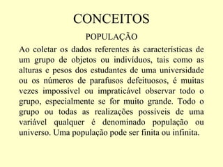 CONCEITOS
                   POPULAÇÃO
Ao coletar os dados referentes às características de
um grupo de objetos ou indivíduos, tais como as
alturas e pesos dos estudantes de uma universidade
ou os números de parafusos defeituosos, é muitas
vezes impossível ou impraticável observar todo o
grupo, especialmente se for muito grande. Todo o
grupo ou todas as realizações possíveis de uma
variável qualquer é denominado população ou
universo. Uma população pode ser finita ou infinita.
 