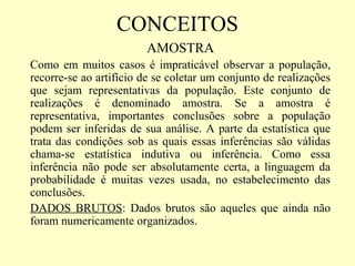 CONCEITOS
                        AMOSTRA
Como em muitos casos é impraticável observar a população,
recorre-se ao artifício de se coletar um conjunto de realizações
que sejam representativas da população. Este conjunto de
realizações é denominado amostra. Se a amostra é
representativa, importantes conclusões sobre a população
podem ser inferidas de sua análise. A parte da estatística que
trata das condições sob as quais essas inferências são válidas
chama-se estatística indutiva ou inferência. Como essa
inferência não pode ser absolutamente certa, a linguagem da
probabilidade é muitas vezes usada, no estabelecimento das
conclusões.
DADOS BRUTOS: Dados brutos são aqueles que ainda não
foram numericamente organizados.
 