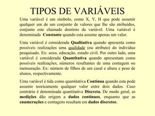 TIPOS DE VARIÁVEIS
Uma variável é um símbolo, como X, Y, H que pode assumir
qualquer um de um conjunto de valores que lhe são atribuídos,
conjunto este chamado domínio da variável. Uma variável é
denominada Constante quando esta assume apenas um valor.
Uma variável é considerada Qualitativa quando apresenta como
possíveis realizações uma qualidade (ou atributo) do indivíduo
pesquisado. Ex: sexo, educação, estado civil. Por outro lado, uma
variável é considerada Quantitativa quando apresentam como
possíveis realizações, números resultantes de uma contagem ou
mensuração. Ex: número de filhos de um casal e altura e peso de
alunos, respectivamente.
Uma variável é tida como quantitativa Contínua quando esta pode
assumir teoricamente qualquer valor entre dois dados. Caso
contrário é denominada quantitativa Discreta. De modo geral, as
medições dão origem a dados contínuos, enquanto que as
enumerações e contagens resultam em dados discretos.
 