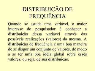 DISTRIBUIÇÃO DE
          FREQUÊNCIA
Quando se estuda uma variável, o maior
interesse do pesquisador é conhecer a
distribuição dessa variável através das
possíveis realizações (valores) da mesma. A
distribuição de freqüência é uma boa maneira
de se dispor um conjunto de valores, de modo
a se ter uma boa idéia global sobre esses
valores, ou seja, de sua distribuição.
 