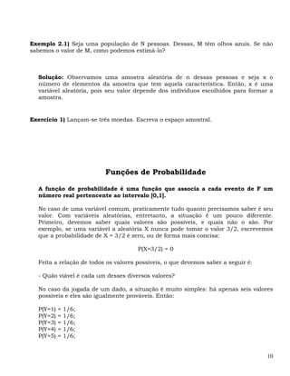Exemplo 2.1) Seja uma população de N pessoas. Dessas, M têm olhos azuis. Se não
sabemos o valor de M, como podemos estimá-lo?



  Solução: Observamos uma amostra aleatória de n dessas pessoas e seja x o
  número de elementos da amostra que tem aquela característica. Então, x é uma
  variável aleatória, pois seu valor depende dos indivíduos escolhidos para formar a
  amostra.


Exercício 1) Lançam-se três moedas. Escreva o espaço amostral.




                          Funções de Probabilidade

  A função de probabilidade é uma função que associa a cada evento de F um
  número real pertencente ao intervalo [0,1].

  No caso de uma variável comum, praticamente tudo quanto precisamos saber é seu
  valor. Com variáveis aleatórias, entretanto, a situação é um pouco diferente.
  Primeiro, devemos saber quais valores são possíveis, e quais não o são. Por
  exemplo, se uma variável a aleatória X nunca pode tomar o valor 3/2, escrevemos
  que a probabilidade de X = 3/2 é zero, ou de forma mais concisa:

                                      P(X=3/2) = 0

  Feita a relação de todos os valores possíveis, o que devemos saber a seguir é:

  - Quão viável é cada um desses diversos valores?

  No caso da jogada de um dado, a situação é muito simples: há apenas seis valores
  possíveis e eles são igualmente prováveis. Então:

  P(Y=1)   =   1/6;
  P(Y=2)   =   1/6;
  P(Y=3)   =   1/6;
  P(Y=4)   =   1/6;
  P(Y=5)   =   1/6;


                                                                                   10
 